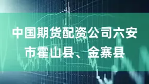 中国期货配资公司六安市霍山县、金寨县