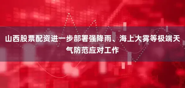 山西股票配资进一步部署强降雨、海上大雾等极端天气防范应对工作