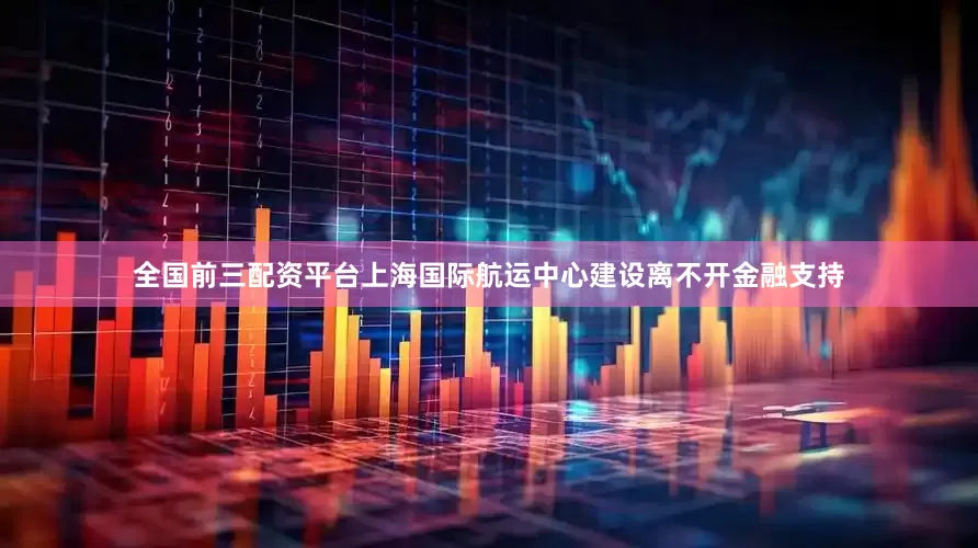 全国前三配资平台上海国际航运中心建设离不开金融支持