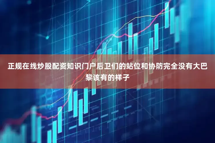正规在线炒股配资知识门户后卫们的站位和协防完全没有大巴黎该有的样子