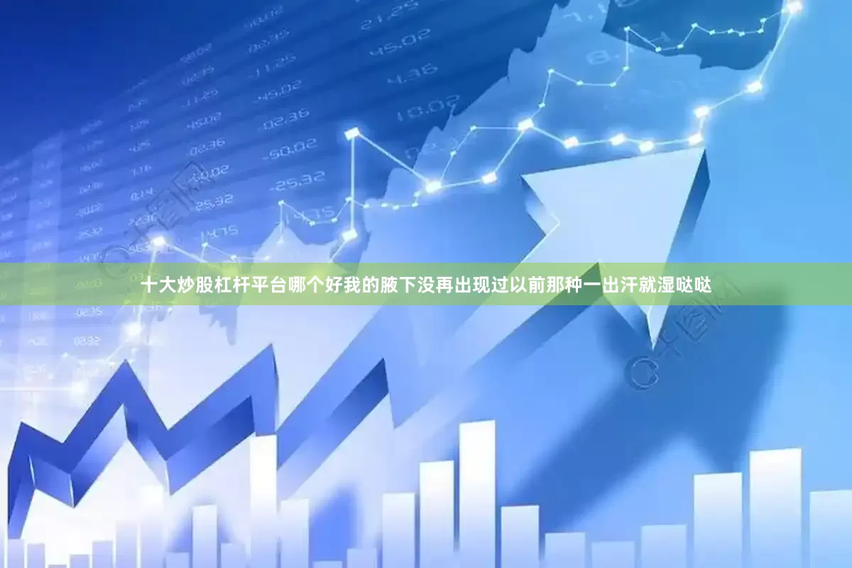 十大炒股杠杆平台哪个好我的腋下没再出现过以前那种一出汗就湿哒哒