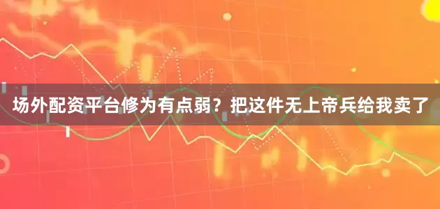 场外配资平台修为有点弱？把这件无上帝兵给我卖了