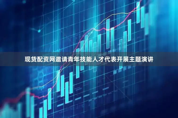 现货配资网邀请青年技能人才代表开展主题演讲