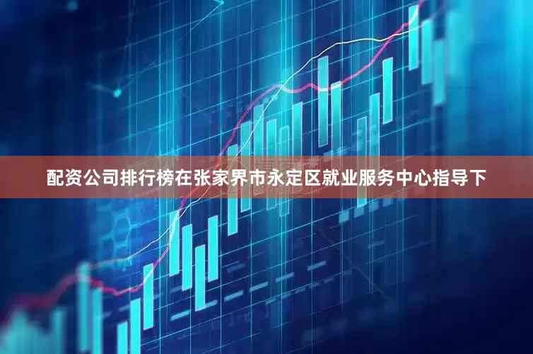 配资公司排行榜在张家界市永定区就业服务中心指导下