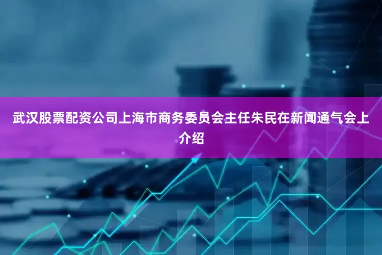 武汉股票配资公司上海市商务委员会主任朱民在新闻通气会上介绍