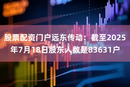 股票配资门户远东传动：截至2025年7月18日股东人数是83631户