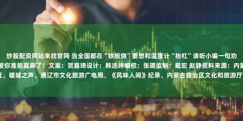 炒股配资网站来找官网 当全国都在“铁板烧”要想和温度计“抬杠”请听小编一句劝25℃内蒙古的夏天+“肉山”“奶海”这波你准能赢麻了！文案：贺嘉琦设计：韩选婷编校：张璐监制：戴宏 赵静资料来源：内蒙古日报社、暖城之声、通辽市文化旅游广电局、《风味人间》纪录、内蒙古自治区文化和旅游厅、三联美食、抖音留言等编辑：刘晓君发布于：北京市