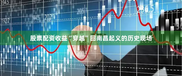 股票配资收益“穿越”回南昌起义的历史现场