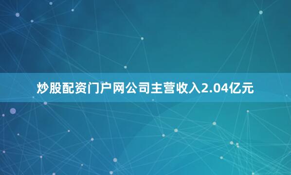 炒股配资门户网公司主营收入2.04亿元