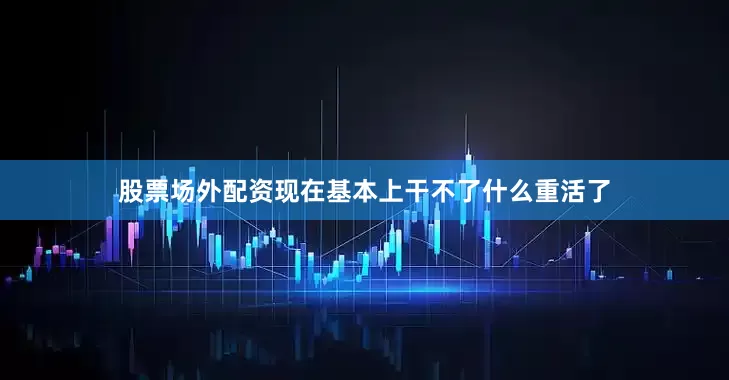 股票场外配资现在基本上干不了什么重活了
