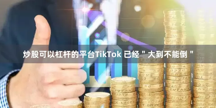 炒股可以杠杆的平台TikTok 已经＂大到不能倒＂