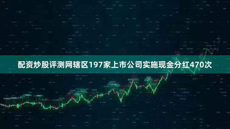 配资炒股评测网辖区197家上市公司实施现金分红470次