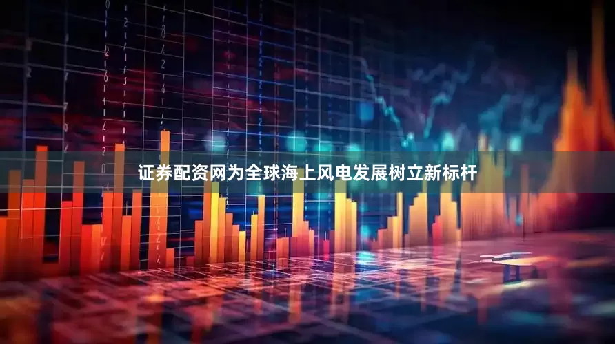 证券配资网为全球海上风电发展树立新标杆